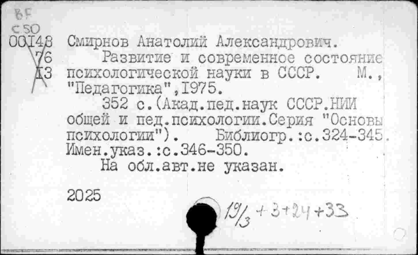 ﻿’--------------
€50
03148 Смирнов Анатолий Александрович.
\76 Развитие и современное состояние КЗ психологической науки в СССР. М., Р "Педагогика",1975.
352 с.(Акад.пед.наук СССР.НИИ общей и пед.психологии.Серия "Основы психологии"). Библиогр.:с.324-345. Имен.указ.:с.346-350.
На обл.авт.не указан.